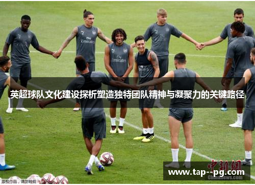 英超球队文化建设探析塑造独特团队精神与凝聚力的关键路径