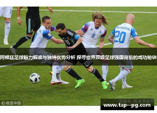 阿根廷足球魅力解读与独特优势分析 探寻世界顶级足球强国背后的成功秘诀