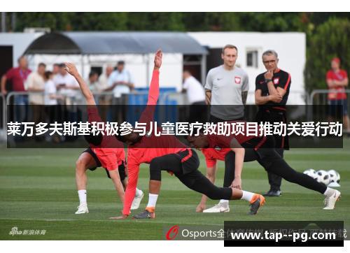 莱万多夫斯基积极参与儿童医疗救助项目推动关爱行动