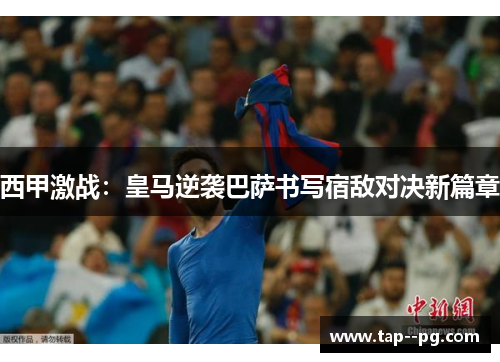 西甲激战：皇马逆袭巴萨书写宿敌对决新篇章